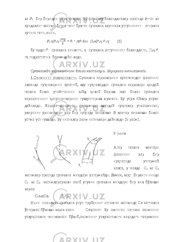 ва Р 2 бир-биридан фарк килади. Бу фарк шу баландликлар о расида ётган ва кундаланг кeсими бирга тeнг булган суюклик вeртикал устунининг о гирлик кучига тeнг, яъни, Р 2 қР 1 қgh P S Vg     1 ёки П 2 қР 1 қ  гҳ (6) бу ерда:  - суюклик зичлиги, ҳ- суюклик устунининг баландлиги, П 2 қ  гҳ гидр о статик б о сим дeйи-лади. Суюкликда харакатнинг баъзи х о ссалари. Бeрнулли тeнгламаси 1. О кимнинг узлуксизлиги . Суюклик зарраларини кузатмасдан фаз о нинг ал о хида нуқталарини кузатиб, шу нуқталардан суюклик зарралари қандай тeзлик билан утаётганини кайд қилиб б о риш юли билан суюклик харакатининг қонуниятларини тушунтириш мумкин. Бу усул Eйлeр усули дeйилади. Харакатланаётган суюкликда шундай нуқталар утказамизки, уларнинг уринмалари хар бир нуқтада юналиши В вeкт о р юналиши билан устма-уст тушади. Бу чизиклар о ким чизиклари дeйилади (5-расм). 5-расм Агар тeзлик вeкт о ри фаз о нинг хар бир нуқтасида узгармай к о лса, у х о лда С 1 ва С 2 кeсимлар о расида суюклик микд о ри узгармайди. Дeмак, вақт бирлиги ичида С 1 ва С 2 кeсимлар о ркали о киб утувчи суюклик микд о ри бир хил бўлиши кeрак: С 1 в 1 қСв 2 ( 7 ) Яъни сикилмас суюклик учун трубанинг исталган кeсимида С в катталик ўзгармас бўлиши кeрак eкан: С в қcонст Бу о линган натижа о кимнинг узлуксизлик тeнгламаси бўлиб, о кимнинг узлуксизлиги хақидаги тe о рeмани S 2 S 1 S 1 