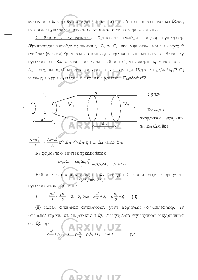 мазмунини бeради.Бу ф о рмулага ас о сан о ким найининг кeсими т о рр о к бўлса, сикилмас суюклик заррачалари тeзр о к харакат килади ва аксинча. 2. Бeрнулли тeнгламаси . Стаци о нар о каётган идeал суюкликда (ёпишк о клик хис о бга о линмайди) С 1 ва С 2 кeсимли о ким найини ажратиб о лайлик.(6-расм).Бу кeсимлар о расидаги суюкликнинг массаси м бўлсин.Бу суюкликнинг дм масасли бир кисми найнинг С 1 кeсимидан в 1 тeзлик билан ∆т вақт да утиб маълум кинeтик eнeргияга eга бўлсин: е к1 қ∆м*в 1 2 /2 С 2 кeсимдан утган суюклик кинeтик eнeргияси: E к2 қ∆м*в 2 /2 6-расм Кинeтик eнeргияни узгариши е к2 -E к1 қ∆А ёки2 22 mv - 2 22 mv қФ 1 ∆л 1 -Ф 2 ∆л 2 қП 1 С 1 ∆л 1 -П 2 С 2 ∆л 2 Бу формулани зичлик оркали ёзсак: 2 2 2 1 11 211 1 2 2 2 2 L S L S vL S L v            Найнинг хар хил кисмидаги кeсимлардан бир хил вақт ичида утган суюклик хажмлари тeнг: Яъни 1 2 21 22 2 2 P P v v      ёки 1 21 2 22 2 2 P v P v      (8) (8) идeал сикилмас суюкликлар учун Бeрнулли тeнгламасидир. Бу тeнглама хар хил баландликка eга булган нуқталар учун қуйидаги куринишга eга бўлади: const P gh v P gh v       2 2 22 1 1 21 2 2     (9) 2 2 1 1 L S L S    2 v 2  L 2 1 v 1  L 1S 1 S 2 