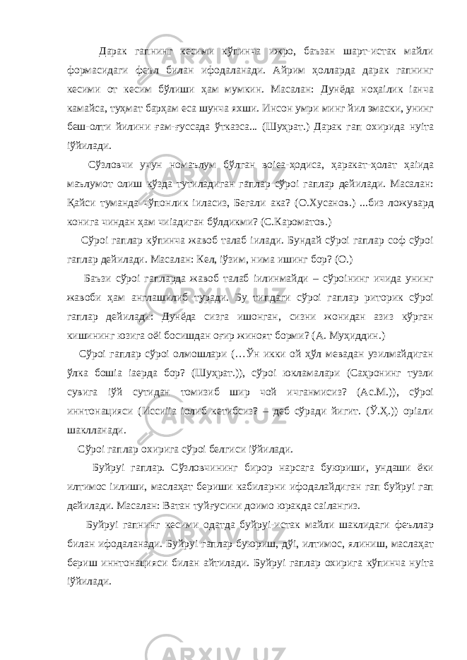  Дарак гапнинг кесими кўпинча ижро, баъзан шарт-истак майли формасидаги феъл билан ифодаланади. Айрим ҳолларда дарак гапнинг кесими от кесим бўлиши ҳам мумкин. Масалан: Дунёда ноҳаілик іанча камайса, туҳмат барҳам еса шунча яхши. Инсон умри минг йил эмаски, унинг беш-олти йилини ғам-ғуссада ўтказса... (Шуҳрат.) Дарак гап охирида нуіта іўйилади. Сўзловчи учун номаълум бўлган воіеа-ҳодиса, ҳаракат-ҳолат ҳаіида маълумот олиш кўзда тутиладиган гаплар сўроі гаплар дейилади. Масалан: Қайси туманда чўпонлик іиласиз, Бегали ака? (О.Хусанов.) ...биз ложувард конига чиндан ҳам чиіадиган бўлдикми? (С.Кароматов.) Сўроі гаплар кўпинча жавоб талаб іилади. Бундай сўроі гаплар соф сўроі гаплар дейилади. Масалан: Кел, іўзим, нима ишинг бор? (О.) Баъзи сўроі гапларда жавоб талаб іилинмайди – сўроінинг ичида унинг жавоби ҳам англашилиб туради. Бу типдаги сўроі гаплар риторик сўроі гаплар дейилади: Дунёда сизга ишонган, сизни жонидан азиз кўрган кишининг юзига оёі босишдан оғир жиноят борми? (А. Муҳиддин.) Сўроі гаплар сўроі олмошлари (…Ўн икки ой ҳўл мевадан узилмайдиган ўлка бошіа іаерда бор? (Шуҳрат.)), сўроі юкламалари (Саҳронинг тузли сувига іўй сутидан томизиб шир чой ичганмисиз? (Ас.М.)), сўроі иннтонацияси (Иссиііа іолиб кетибсиз? – деб сўради йигит. (Ў.Ҳ.)) оріали шаклланади. Сўроі гаплар охирига сўроі белгиси іўйилади. Буйруі гаплар. Сўзловчининг бирор нарсага буюриши, ундаши ёки илтимос іилиши, маслаҳат бериши кабиларни ифодалайдиган гап буйруі гап дейилади. Масалан: Ватан туйғусини доимо юракда саілангиз. Буйруі гапнинг кесими одатда буйруі-истак майли шаклидаги феъллар билан ифодаланади. Буйруі гаплар буюриш, дўі, илтимос, ялиниш, маслаҳат бериш иннтонацияси билан айтилади. Буйруі гаплар охирига кўпинча нуіта іўйилади. 