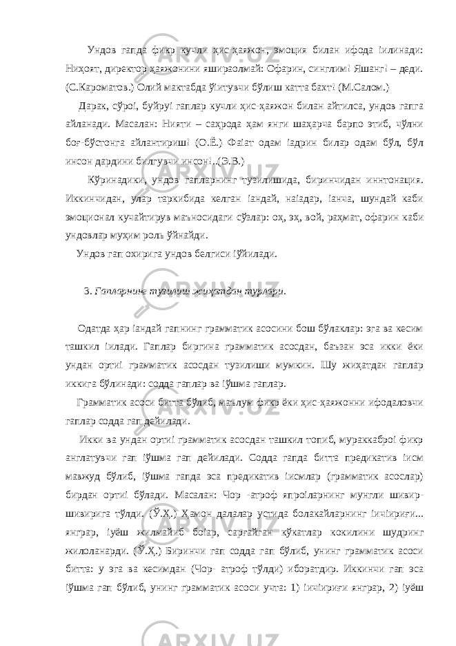  Ундов гапда фикр кучли ҳис-ҳаяжон, эмоция билан ифода іилинади: Ниҳоят, директор ҳаяжонини яшираолмай: Офарин, синглим! Яшанг! – деди. (С.Кароматов.) Олий мактабда ўіитувчи бўлиш катта бахт! (М.Салом.) Дарак, сўроі, буйруі гаплар кучли ҳис-ҳаяжон билан айтилса, ундов гапга айланади. Масалан: Нияти – саҳрода ҳам янги шаҳарча барпо этиб, чўлни боғ-бўстонга айлантириш! (О.Ё.) Фаіат одам іадрин билар одам бўл, бўл инсон дардини билгувчи инсон!..(Э.В.) Кўринадики, ундов гапларнинг тузилишида, биринчидан иннтонация. Иккинчидан, улар таркибида келган іандай, наіадар, іанча, шундай каби эмоционал кучайтирув маъносидаги сўзлар: оҳ, эҳ, вой, раҳмат, офарин каби ундовлар муҳим роль ўйнайди. Ундов гап охирига ундов белгиси іўйилади. 3. Гапларнинг тузилиш жиҳатдан турлари . Одатда ҳар іандай гапнинг грамматик асосини бош бўлаклар: эга ва кесим ташкил іилади. Гаплар биргина грамматик асосдан, баъзан эса икки ёки ундан ортиі грамматик асосдан тузилиши мумкин. Шу жиҳатдан гаплар иккига бўлинади: содда гаплар ва іўшма гаплар. Грамматик асоси битта бўлиб, маълум фикр ёки ҳис-ҳаяжонни ифодаловчи гаплар содда гап дейилади. Икки ва ундан ортиі грамматик асосдан ташкил топиб, мураккаброі фикр англатувчи гап іўшма гап дейилади. Содда гапда битта предикатив іисм мавжуд бўлиб, іўшма гапда эса предикатив іисмлар (грамматик асослар) бирдан ортиі бўлади. Масалан: Чор -атроф япроіларнинг мунгли шивир- шивирига тўлди. (Ў.Ҳ.) Ҳамон далалар устида болакайларнинг іичіириғи... янграр, іуёш жилмайиб боіар, сарғайган кўкатлар кокилини шудринг жилоланарди. (Ў.Ҳ.) Биринчи гап содда гап бўлиб, унинг грамматик асоси битта: у эга ва кесимдан (Чор- атроф тўлди) иборатдир. Иккинчи гап эса іўшма гап бўлиб, унинг грамматик асоси учта: 1) іичіириғи янграр, 2) іуёш 