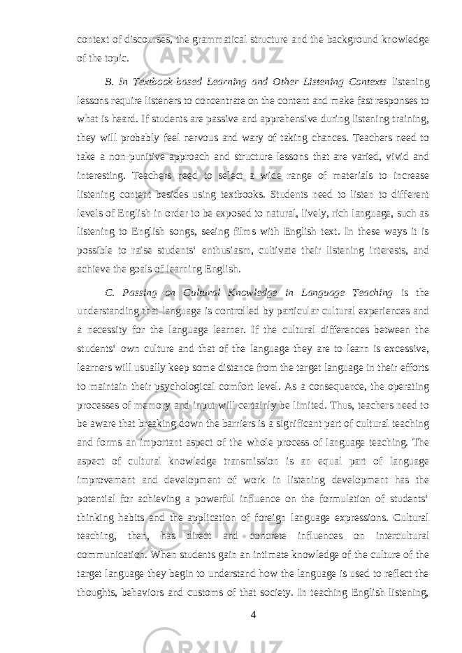 context of discourses, the grammatical structure and the background knowledge of the topic. B. In Textbook-based Learning and Other Listening Contexts listening lessons require listeners to concentrate on the content and make fast responses to what is heard. If students are passive and apprehensive during listening training, they will probably feel nervous and wary of taking chances. Teachers need to take a non-punitive approach and structure lessons that are varied, vivid and interesting. Teachers need to select a wide range of materials to increase listening content besides using textbooks. Students need to listen to different levels of English in order to be exposed to natural, lively, rich language, such as listening to English songs, seeing films with English text. In these ways it is possible to raise students‘ enthusiasm, cultivate their listening interests, and achieve the goals of learning English. C. Passing on Cultural Knowledge in Language Teaching is the u nderstanding that language is controlled by particular cultural experiences and a necessity for the language learner. If the cultural differences between the students‘ own culture and that of the language they are to learn is excessive, learners will usually keep some distance from the target language in their efforts to maintain their psychological comfort level. As a consequence, the operating processes of memory and input will certainly be limited. Thus, teachers need to be aware that breaking down the barriers is a significant part of cultural teaching and forms an important aspect of the whole process of language teaching. The aspect of cultural knowledge transmission is an equal part of language improvement and development of work in listening development has the potential for achieving a powerful influence on the formulation of students‘ thinking habits and the application of foreign language expressions. Cultural teaching, then, has direct and concrete influences on intercultural communication. When students gain an intimate knowledge of the culture of the target language they begin to understand how the language is used to reflect the thoughts, behaviors and customs of that society. In teaching English listening, 4 