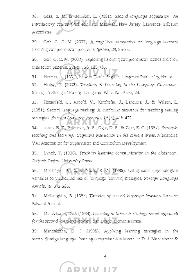28. Gass, S. M. & Selinker, L. (2001). Second language acquisition: An introductory course ( 2nd ed.). Pui Mahwah, New Jersey Lawrence Erlbaum Associates. 29. Goh, C. C. M. (2000). A cognitive perspective on language learners&#39; listening comprehension problems. System, 28 , 55-75. 30. Goh, C. C. M. (2002). Exploring listening comprehension tactics and their interaction patterns.   System, 30 , 185-206. 31. Harmer, J., (1991), How to Teach English, Longman Publishing House. 32. Hedge, T. (2002). Teaching & Learning in the Language Classroom. Shanghai: Shanghai Foreign Language Education Press, 24. 33. Hosenfeld, C., Arnold, V., Kirchofer, J., Lanciura, J., & Wilson, L. (1981). Second language reading: A curricular sequence for teaching reading strategies.   Foreign Language Annuals, 14   (5), 415-422. 34. Jones, B. F., Palincsar, A. S., Ogle, D. S., & Carr, E. G. (1987).   Strategic teaching and learning: Cognitive instruction in the content areas.   Alexandria, VA: Association for Supervision and Curriculum Development. 35. Lynch, T. (1996). Teaching listening communication in the classroom. Oxford: Oxford University Press. 36. MacIntyre, P. D., & Noels, K. A. (1996). Using social-psychological variables to predict the use of language learning strategies.   Foreign Language Annals ,   29 , 373-386. 37. McLaughlin, B. (1987).   Theories of second language learning.   London: Edward Arnold. 38. Mendelsohn, D. J. (1994).   Learning to listen: A strategy-based approach for the second-language learner . San Diego: Dominie Press. 39. Mendelsohn, D. J. (1995). Applying learning strategies in the second/foreign language listening comprehension lesson. In D. J. Mendelsohn & 4 