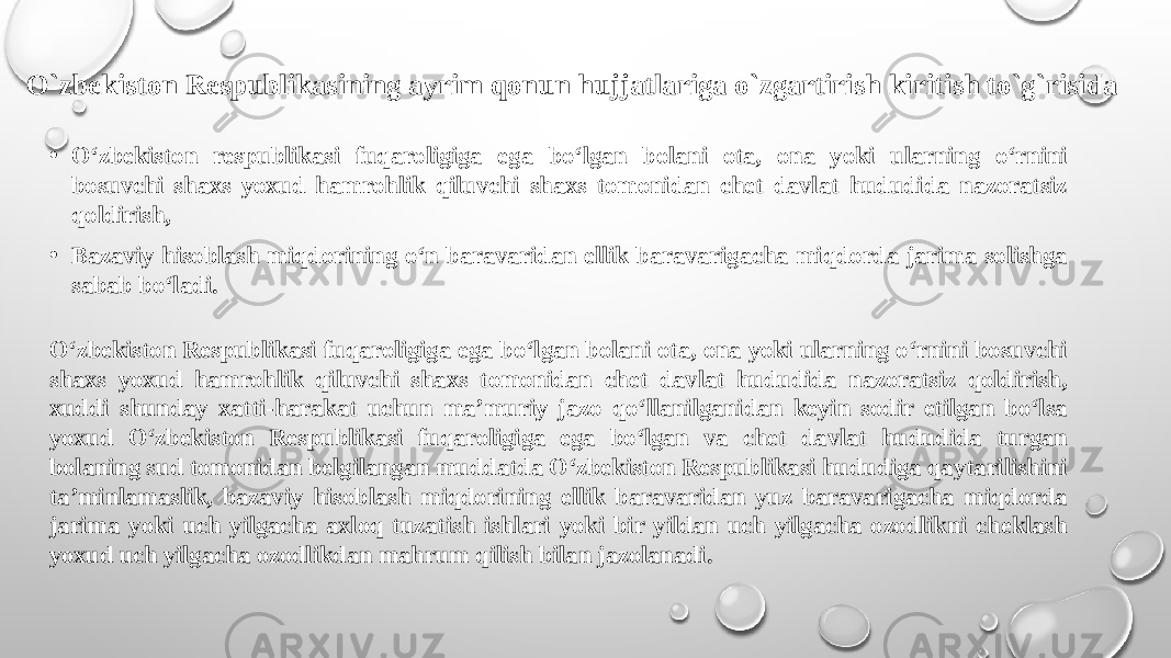 • O‘zbekiston respublikasi fuqaroligiga ega bo‘lgan bolani ota, ona yoki ularning o‘rnini bosuvchi shaxs yoxud hamrohlik qiluvchi shaxs tomonidan chet davlat hududida nazoratsiz qoldirish, • Bazaviy hisoblash miqdorining o‘n baravaridan ellik baravarigacha miqdorda jarima solishga sabab bo‘ladi. O‘zbekiston Respublikasi fuqaroligiga ega bo‘lgan bolani ota, ona yoki ularning o‘rnini bosuvchi shaxs yoxud hamrohlik qiluvchi shaxs tomonidan chet davlat hududida nazoratsiz qoldirish, xuddi shunday xatti-harakat uchun ma’muriy jazo qo‘llanilganidan keyin sodir etilgan bo‘lsa yoxud O‘zbekiston Respublikasi fuqaroligiga ega bo‘lgan va chet davlat hududida turgan bolaning sud tomonidan belgilangan muddatda O‘zbekiston Respublikasi hududiga qaytarilishini ta’minlamaslik, bazaviy hisoblash miqdorining ellik baravaridan yuz baravarigacha miqdorda jarima yoki uch yilgacha axloq tuzatish ishlari yoki bir yildan uch yilgacha ozodlikni cheklash yoxud uch yilgacha ozodlikdan mahrum qilish bilan jazolanadi.O`zbekiston Respublikasining ayrim qonun hujjatlariga o`zgartirish kiritish to`g`risida 