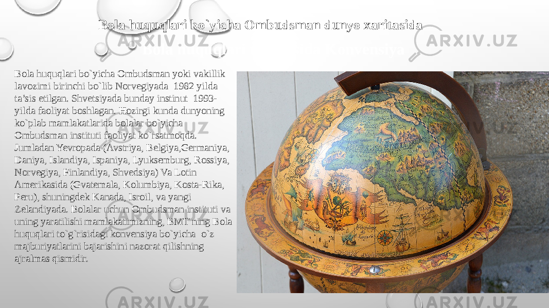 Bola huquqlari to`g`risida Konvensiya Bola huquqlari bo`yicha Ombudsman yoki vakillik lavozimi birinchi bo`lib Norvegiyada 1982 yilda ta’sis etilgan. Shvetsiyada bunday instinut 1993- yilda faoliyat boshlagan. Hozirgi kunda dunyoning ko`plab mamlakatlarida bolalar bo`yicha Ombudsman instituti faoliyat ko`rsatmoqda. Jumladan Yevropada (Avstriya, Belgiya,Germaniya, Daniya, Islandiya, Ispaniya, Lyuksemburg, Rossiya, Norvegiya, Finlandiya, Shvedsiya) Va Lotin Amerikasida (Gvatemala, Kolumbiya, Kosta-Rika, Peru), shuningdek Kanada, Isroil, va yangi Zelandiyada. Bolalar uchun Ombudsman instituti va uning yaratilishi mamlakatimizning, BMT ning Bola huquqlari to`g`risidagi konvensiya bo`yicha o`z majburiyatlarini bajarishini nazorat qilishning ajralmas qismidir. Bola huquqlari bo`yicha Ombudsman dunyo xaritasida 