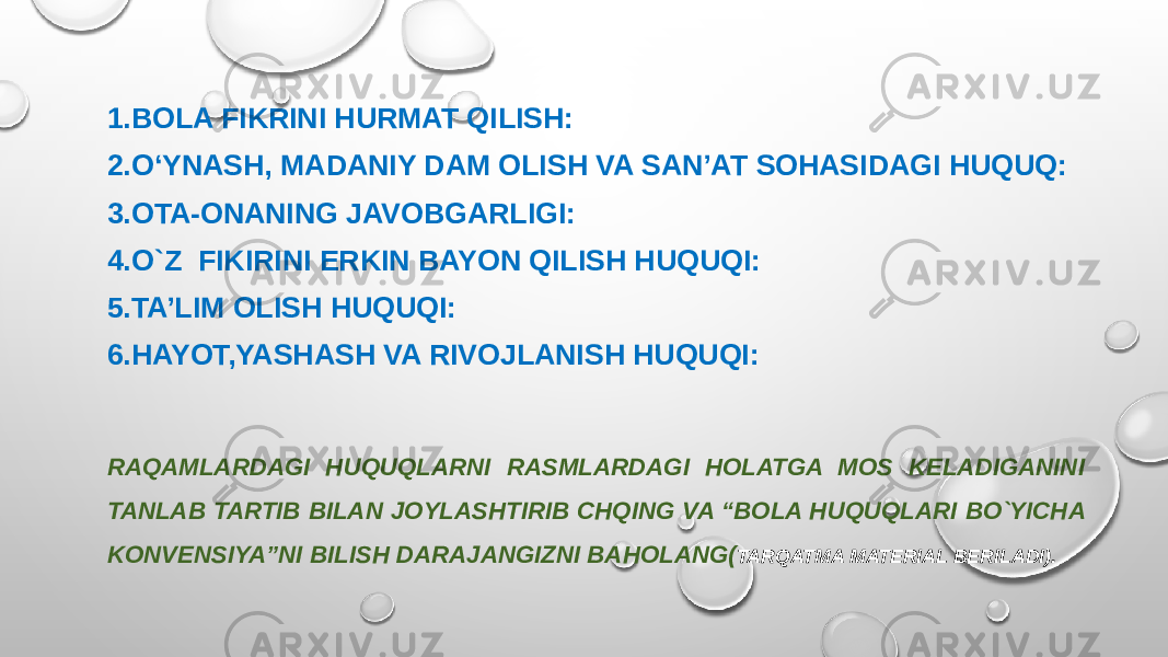 1.BOLA FIKRINI HURMAT QILISH: 2.O‘YNASH, MADANIY DAM OLISH VA SAN’AT SOHASIDAGI HUQUQ: 3.OTA-ONANING JAVOBGARLIGI: 4.O`Z FIKIRINI ERKIN BAYON QILISH HUQUQI: 5.TA’LIM OLISH HUQUQI: 6.HAYOT,YASHASH VA RIVOJLANISH HUQUQI: RAQAMLARDAGI HUQUQLARNI RASMLARDAGI HOLATGA MOS KELADIGANINI TANLAB TARTIB BILAN JOYLASHTIRIB CHQING VA “BOLA HUQUQLARI BO`YICHA KONVENSIYA”NI BILISH DARAJANGIZNI BAHOLANG( TARQATMA MATERIAL BERILADI). 