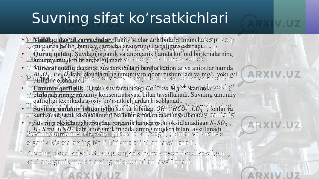 Suvning sifat ko’rsatkichlari • Muallaq dag‘al zarrachalar . Tabiiy suvlar tarkibida bir muncha ko‘p miqdorda bo&#39;lib, bunday zarrachalar suvning loyqaligini oshiradi. • Quruq qoldiq . Suvdagi organik va anorganik hamda kolloid birikmalarning umumiy miqdori bilan belgilanadi. • Mineral qoldiq deganda suv tarkibidagi barcha kationlar va anionlar hamda kabi oksidlarning umumiy miqdori tushuniladi va mg/l, yoki g/l birligida olchanadi. • Umumiy qattiqlik . (Qum),suv tarkibidagi kationlar birikmalarining umumiy konsentratsiyasi bilan tavsiflanadi. Suvning umumiy qattiqligi texnikada asosiy ko‘rsatkichlardan hisoblanadi. • Suvning umumiv ishqoriyligi suv tarkibidagi , ; ionlar va kuchsiz organik kislotalaming Na li birikmalari bilan tavsiflanadi. • Suvning oksidlanishi . Suvdagi organik hamda oson oksidlanadigan , kabi anorganik moddalaming miqdori bilan tavsiflanadi.•   