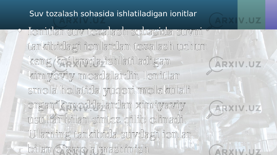 Suv tozalash sohasida ishlatiladigan ionitlar • Ionitlar suv tozalash sohasida suvni tarkibidagi ionlardan tozalash uchun keng ko‘lamda ishlatiladigan kimyoviy moadalardir. Ionitlar smola holatida yuqori molekulali organik moddalardan ximiyaviy usullar bilan sintcz qilib olinadi. Ulaming tarkibida suvdagi ionlar bilan o‘zaro almashinish xususiyatiga ega bo&#39;lgan ko&#39;p miqdordagi ionlar bo&#39;ladi. Suv bunday ionitlar orqali filtrlanganda tarkibidagi ionlar, ionitlar tarkibidagi ionlar bilan almashimshi natijasida suvning, hamda ionitning ximiyaviy tarkibi o&#39;zgaradi. Suvni ionitlar yordamida tozalash jarayonida suv tarkibidagi kationlar ionitlar tarkibidagi kationlar bilan almashinsa,bunday metodga suvni kationitlash deb ataladi. • Hozirgi davrda suvni kationitlash hamda anionitlash metodlari issiqlik energitikasi sohasida va boshqa yuqori darajada toza suv ishlatiladigan ishlab chiqarish tarmoqlarida juda keng qo‘llaniladigan ishonchli hamda yuqori sa.narali usullar hisoblanadi. Suvni ionitlar yordamida tozalash unga kimyoviy reagentlar qo&#39;shib tozalash metodidan tubdan farq qiladi, chunki bu metodda tozalanayotgan suvga hech qanday reagentlar qoshilm asligi, suv tarkibida cho‘kadigan moddalar hosil bo&#39;lmashgi tufayli, suvni reagentlar qo‘shib tozalashdagi kabi ionitli qurilmalar uchun kaPa hajiindagi tindirgichlar, ishlailadigan reagentlar eritmasini tayyorlashda qo‘llaniladigan uskunalar, hamda tindirgichdan cho&#39;kmani chiqarishda qo‘llaniladigan qo&#39;shimcha qurilmalar zarur bo&#39;lmaydi. 