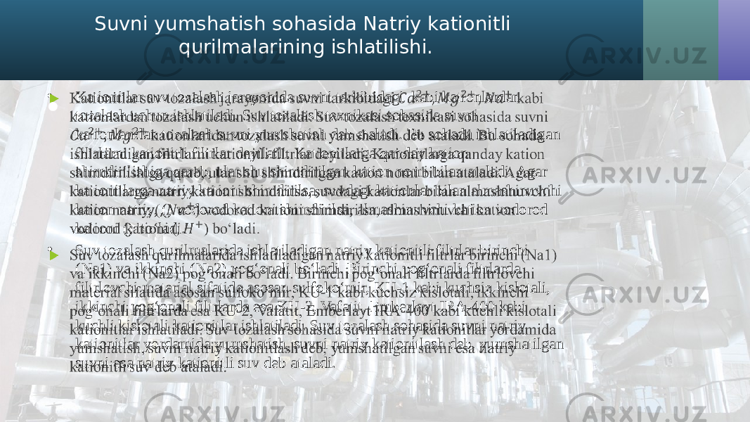 Suvni yumshatish sohasida Natriy kationitli qurilmalarining ishlatilishi. • Kationitlar suv tozalash jarayonida suvni tarkibidagi kabi kationlardan tozalash uchun ishlatiladi. Suv tozalash texnikasi sohasida suvni kationlaridan tozalash suvni yumshatish deb ataladi. Bu sohada ishlatiladigan filtrlarni kationitli filtrlar deyiladi. Kationitlarga qanday kation shimdirilishiga qarab, ular shu shimdirilgan kation nomi bilan ataladi. Agar kationitlarga natriy kationi shimdirilsa, suvdagi kationlar bilan almashinuvchi kation natriy, () vodorod kationi shimdirilsa, almashinuvchi kation vodorod kationi () bo‘ladi. • Suv tozalash qurilmalarida ishlatiladigan natriy kationitli filtrlar birinchi (Na1) va ikkinchi (Na2) pog‘onali bo‘ladi. Birinchi pog‘onali filtrlarda filtrlovchi material sifatida asosan sulfoko‘mir, KU-1 kabi kuchsiz kislotali, ikkinchi pog‘onali filtrlarda esa KU-2, Vafatit, Emberlayt IRA-400 kabi kuchli kislotali kationitlar ishlatiladi. Suv tozalash sohasida suvni natriy kationitlar yordamida yumshatish, suvni natriy kationitlash deb, yumshatilgan suvni esa natriy kationitli suv deb ataladi.•   