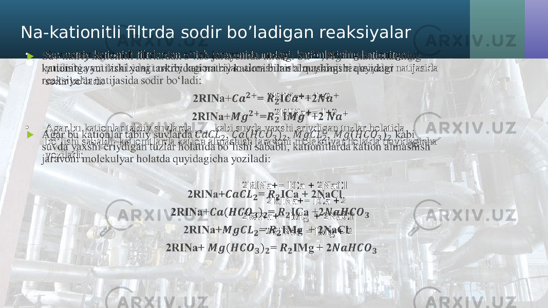 Na-kationitli filtrda sodir bo’ladigan reaksiyalar • Suv natriy kationitli filtrlardan o‘tisb jarayonida undagi kationlarining kationitga yutilishi yani tarkibidagi natriy kationi bilan almashinishi quyidagi reaksiyalar natijasida sodir bo‘ladi: 2RINa+= I+2 2RINa+= I+2 • Agar bu kationlar tabiiy suvlarda , , , kabi suvda yaxshi eriydigan tuzlar holatida bo’lishi sababli, kationitlarda kation almashish jaravoni molekulyar holatda quyidagicha yoziladi: 2RlNa+= ICa + 2NaCl 2RINa+= ICa +2 2RINa+= IMg + 2NaCl 2RINa+ = IMg + 2 •   