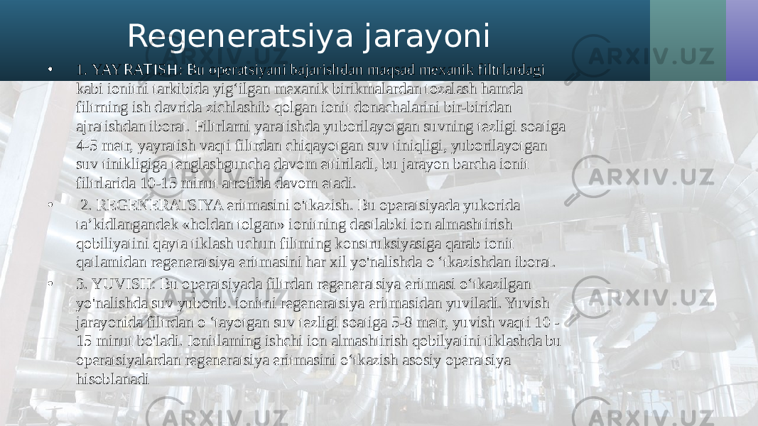 Regeneratsiya jarayoni • 1. YAYRATISH: Bu operatsiyani bajarishdan maqsad mexanik filtrlardagi kabi ionitni tarkibida yig‘ilgan mexanik birikmalardan tozalash hamda filtrning ish davrida zichlashib qolgan ionit donachalarini bir-biridan ajratishdan iborat. Filtrlarni yaratishda yuborilayotgan suvning tezligi soatiga 4-5 metr, yayratish vaqti filtrdan chiqayotgan suv tiniqligi, yuborilayotgan suv tinikligiga tenglashguncha davom ettiriladi, bu jarayon barcha ionit filtrlarida 10-15 minut atrofida davom etadi. • 2. REGENERATSIYA eritmasini o&#39;tkazish. Bu operatsiyada yukorida ta’kidlangandek «holdan tolgan» ionitning dastlabki ion almashtirish qobiliyatini qayta tiklash uchun filtming konstruksiyasiga qarab ionit qatlamidan regeneratsiya eritmasini har xil yo&#39;nalishda o ‘tkazishdan iborat. • 3. YUVISH: Bu operatsiyada filtrdan regeneratsiya eritmasi o‘tkazilgan yo&#39;nalishda suv yuborib. ionitni regeneratsiya eritmasidan yuviladi. Yuvish jarayonida filtrdan o ‘tayotgan suv tezligi soatiga 5-8 metr, yuvish vaqti 10 - 15 minut bo&#39;ladi. Ionitlaming ishchi ion almashtirish qobilyatini tiklashda bu operatsiyalardan regeneratsiya eritmasini o‘tkazish asosiy operatsiya hisoblanadi 