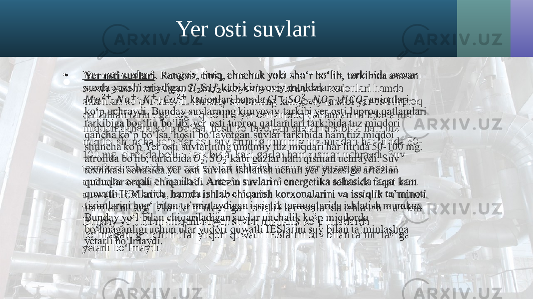 Yer osti suvlari • Yer osti suvlari . Rangsiz, tiniq, chuchuk yoki sho‘r bo‘lib, tarkibida asosan suvda yaxshi eriydigan S, kabi kimyoviy moddalar va kationlari hamda anionlari ko‘p uchraydi. Bunday suvlarning kimyoviy tarkibi yer osti luproq qatlamlari tarkibiga bog‘liq bo‘lib, yer osti tuproq qatlamlari tark;bida tuz miqdori qancha ko‘p bo‘lsa, hosil bo‘layotgan suvlar tarkibida ham tuz miqdoi shuncha ko&#39;p Yer osti suvlarining umumiy tuz miqdari har litrida 50- 100 mg. atrofida bo&#39;lib, tarkibida kabi gazlar ham qisman uchraydi. Suv texnikasi sohasida yer osti suvlari ishlatish uchun yer yuzasiga artezian quduqlar orqali chiqariladi. Artezin suvlarini energetika sohasida faqat kam quwatli IEMlarida, hamda ishlab chiqarish korxonalarini va issiqlik ta’minoti tizimlarini bug‘ bilan ta’minlaydigan issiqlik tarmoqlarida ishlatish mumkm. Bunday yo‘l bilan chiqariladigan suvlar unchalik ko‘p miqdorda bo‘lmaganligi uchun ular yuqori quwatli IESlarini suv bilan ta’minlashga yetarli bo‘lmaydi. •   