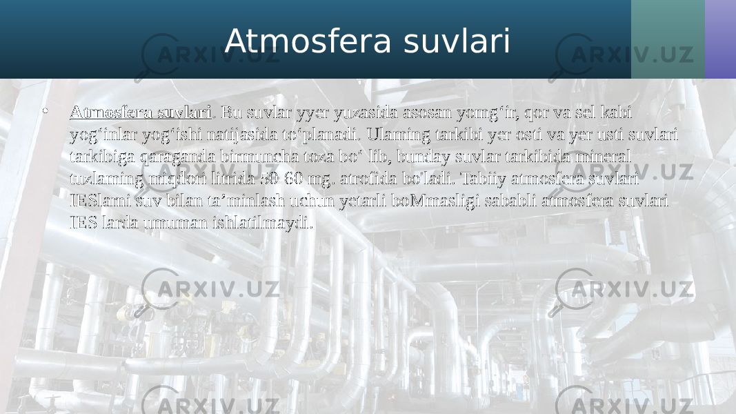 Atmosfera suvlari • Atmosfera suvlari . Bu suvlar yyer yuzasida asosan yomg‘ir, qor va sel kabi yog‘inlar yog‘ishi natijasida to‘planadi. Ulaming tarkibi yer osti va yer usti suvlari tarkibiga qaraganda birmuncha toza bo‘ lib, bunday suvlar tarkibida mineral tuzlaming miqdori litrida 50-60 mg. atrofida bo&#39;ladi. Tabiiy atmosfera suvlari IESlarni suv bilan ta’minlash uchun yetarli boMmasligi sababli atmosfera suvlari IES larda umuman ishlatilmaydi. 