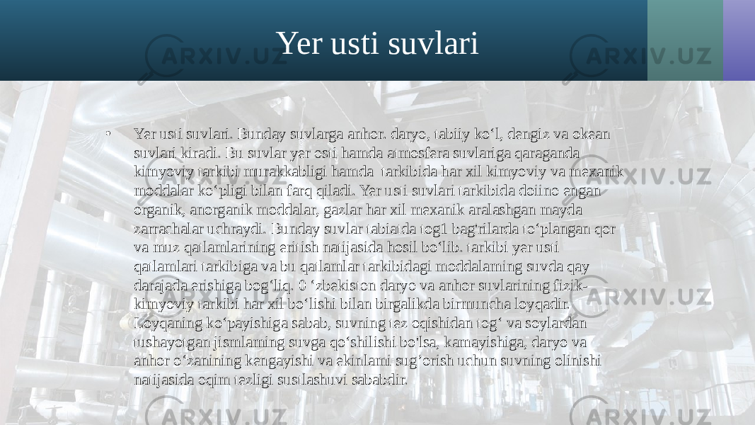 Yer usti suvlari • Yer usti suvlari. Bunday suvlarga anhor. daryo, tabiiy ko‘l, dengiz va okean suvlari kiradi. Bu suvlar yer osti hamda atmosfera suvlariga qaraganda kimyoviy tarkibi murakkabligi hamda tarkibida har xil kimyoviy va mexanik moddalar ko‘pligi bilan farq qiladi. Yer usti suvlari tarkibida doiino engan organik, anorganik moddalar, gazlar har xil mexanik aralashgan mayda zarrachalar uchraydi. Bunday suvlar tabiatda tog1 bag&#39;rilarda to‘plangan qor va muz qatlamlarining eritish natijasida hosil bo‘lib. tarkibi yer usti qatlamlari tarkibiga va bu qatlamlar tarkibidagi moddalaming suvda qay darajada erishiga bog‘liq. 0 ‘zbekiston daryo va anhor suvlarining fizik- kimyoviy tarkibi har xil bo‘lishi bilan birgalikda birmuncha loyqadir. Loyqaning ko‘payishiga sabab, suvning tez oqishidan tog‘ va soylardan tushayotgan jismlaming suvga qo‘shilishi bo&#39;lsa, kamayishiga, daryo va anhor o‘zanining kengayishi va ekinlami sug’orish uchun suvning olinishi natijasida oqim tezligi sustlashuvi sababdir. 