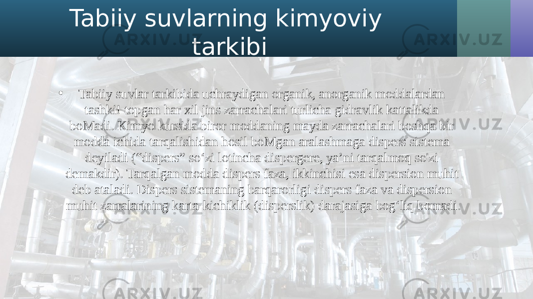 Tabiiy suvlarning kimyoviy tarkibi • Tabiiy suvlar tarkibida uchraydigan organik, anorganik moddalardan tashki! topgan har xil jins zarrachalari turlicha gidravlik kattalikda boMadi. Kimyo kursida biror moddaning mayda zarrachalari boshqa bir modda ichida tarqalishidan hosil boMgan aralashmaga dispers sistema deyiladi (“dispers” so‘zi lotincha dispergere, ya’ni tarqalmoq so&#39;zi demakdir). Tarqalgan modda dispers faza, ikkinchisi esa dispersion muhit deb ataladi. Dispers sistemaning barqarorligi dispers faza va dispersion muhit zarralarining karta-kichiklik (disperslik) darajasiga bog‘liq bomadi. 