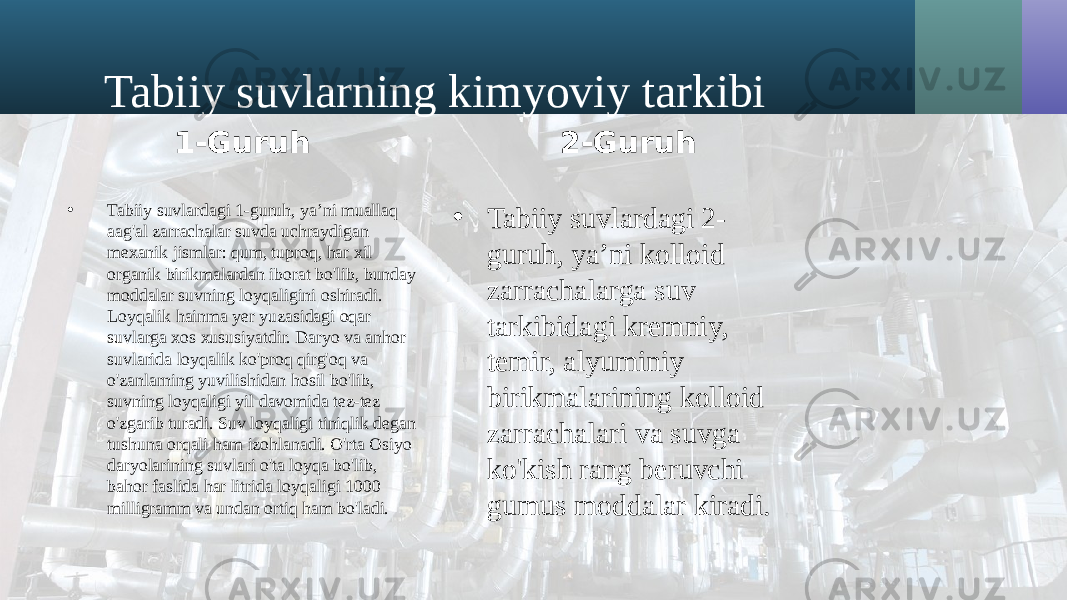 Tabiiy suvlarning kimyoviy tarkibi 1-Guruh • Tabiiy suvlardagi 1-guruh, ya’ni muallaq aag&#39;al zarrachalar suvda uchraydigan mexanik jismlar: qum, tuproq, har xil organik birikmalardan iborat bo&#39;lib, bunday moddalar suvning loyqaligini oshiradi. Loyqalik hainma yer yuzasidagi oqar suvlarga xos xususiyatdir. Daryo va anhor suvlarida loyqalik ko&#39;proq qirg&#39;oq va o&#39;zanlarning yuvilishidan hosil bo&#39;lib, suvning loyqaligi yil davomida tez-tez o&#39;zgarib turadi. Suv loyqaligi tiniqlik degan tushuna orqali ham izohlanadi. O&#39;rta Osiyo daryolarining suvlari o&#39;ta loyqa bo&#39;lib, bahor faslida har litrida loyqaligi 1000 milligramm va undan ortiq ham bo&#39;ladi. 2-Guruh • Tabiiy suvlardagi 2- guruh, ya’ni kolloid zarrachalarga suv tarkibidagi kremniy, temir, alyuminiy birikmalarining kolloid zarrachalari va suvga ko&#39;kish rang beruvchi gumus moddalar kiradi. 