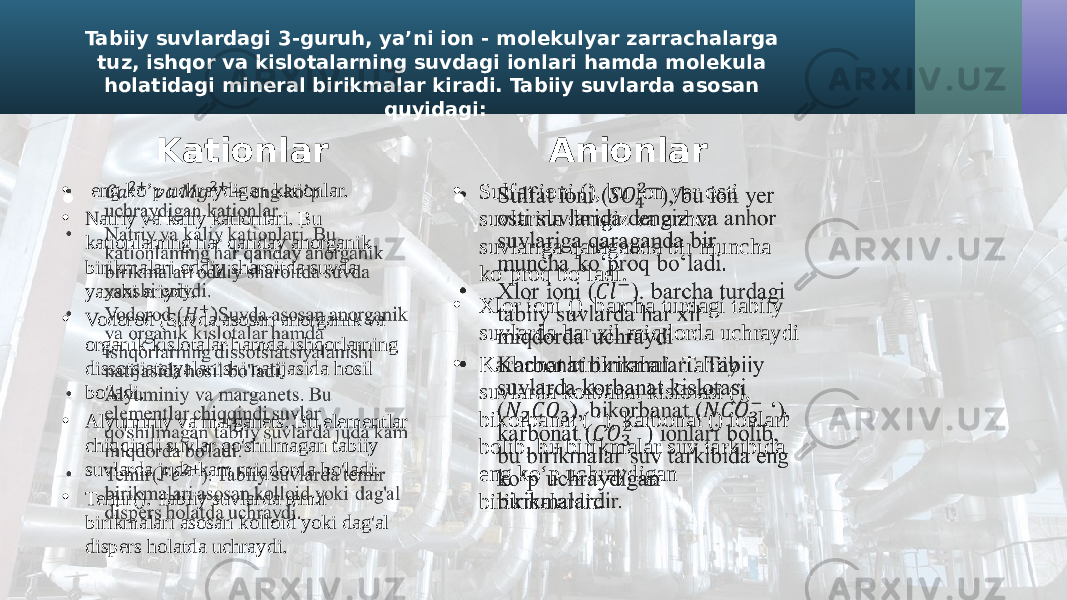 Tabiiy suvlardagi 3-guruh, ya’ni ion - molekulyar zarrachalarga tuz, ishqor va kislotalarning suvdagi ionlari hamda molekula holatidagi mineral birikmalar kiradi. Tabiiy suvlarda asosan quyidagi: Kationlar • eng ko’p uchraydigan kationlar. • Natriy va kaliy kationlari. Bu kationlaming har qanday anorganik birikmalari oddiy sharoitda suvda yaxshi eriydi. • Vodorod (Suvda asosan anorganik va organik kislotalar hamda ishqorlarning dissotsiatsiyalanishi natijasida hosil bo&#39;ladi. • Alyuminiy va marganets. Bu elementlar chiqqindi suvlar qo&#39;shilmagan tabiiy suvlarda juda kam miqdorda bo&#39;ladi. • Temir(). Tabiiy suvlarda temir birikmalari asosan kolloid yoki dag&#39;al dispers holatda uchraydi.•   Anionlar • Sulfat ioni (), bu ion yer osti suvlarida dengiz va anhor suvlariga qaraganda bir muncha ko‘proq bo‘ladi. • Xlor ioni (). barcha turdagi tabiiy suvlarda har xil miqdorda uchraydi • Karbonat birikmalari. Tabiiy suvlarda korbanat kislotasi (), bikorbanat ( ‘), karbonat () ionlari bolib, bu birikmalar suv tarkibida eng ko‘p uchraydigan birikmalardir.•   