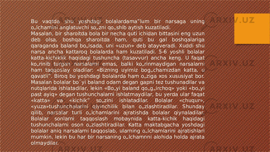 Bu vaqtda shu yoshdagi bolalardama‟lum bir narsaga uning o„lchamini anglatuvchi so„zni qo„shib aytish kuzatiladi. Masalan, bir sharoitda bola bir necha quti ichidan bittasini eng uzun deb olsa, boshqa sharoitda ham, quti bu gal boshqalariga qaraganda baland bo„lsada, uni «uzun» deb atayveradi. Xuddi shu narsa ancha kattaroq bolalarda ham kuzatiladi. 5-6 yoshli bolalar katta-kichiklik haqidagi tushuncha (tasavvur) ancha keng. U faqat ko„rinib turgan narsalarni emas, balki ko„rinmaydigan narsalarni ham taqqoslay oladilar: «Bizning uyimiz bog„chamizdan katta, u qavatli”. Biroq bu yoshdagi bolalarda ham o„ziga xos xususiyat bor. Masalan bolalar bo`yi baland odam degan gapni tez tushunadilar va nutqlarida ishlatadilar, lekin «Bo„yi baland qo„g„irchoq» yoki «bo„yi past ayiq» degan tushunchalarni ishlatmaydilar, bu yerda ular faqat «katta» va «kichik” so„zini ishlatadilar. Bolalar «chuqur», «yuza»tushunchalarini qiyinchilik bilan o„zlashtiradilar. Shunday qilib, narsalar turli o„lchamlarini ajratishda bolalar qiynaladilar. Bolalar sonlarni taqqoslash mobaynida katta-kichik haqidagi tushunchalarni oson o„zlashtiradilar. Katta maktabgacha yoshdagi bolalar aniq narsalarni taqqoslab, ularning o„lchamlarini ajratishlari mumkin, lekin bu har bir narsaning o„lchamnni alohida holda ajrata olmaydilar. 