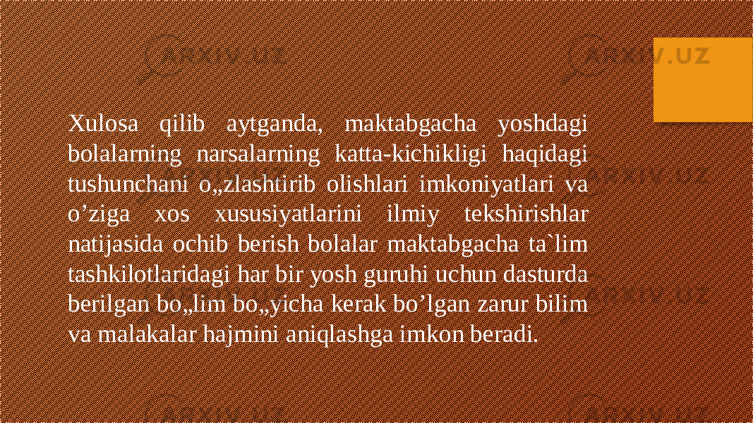 Xulosa qilib aytganda, maktabgacha yoshdagi bolalarning narsalarning katta-kichikligi haqidagi tushunchani o„zlashtirib olishlari imkoniyatlari va o’ziga xos xususiyatlarini ilmiy tekshirishlar natijasida ochib berish bolalar maktabgacha ta`lim tashkilotlaridagi har bir yosh guruhi uchun dasturda berilgan bo„lim bo„yicha kerak bo’lgan zarur bilim va malakalar hajmini aniqlashga imkon beradi. 