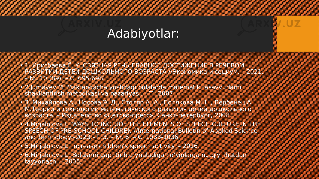 Adabiyotlar: • 1. Ирисбаева Ё. У. СВЯЗНАЯ РЕЧЬ-ГЛАВНОЕ ДОСТИЖЕНИЕ В РЕЧЕВОМ РАЗВИТИИ ДЕТЕЙ ДОШКОЛЬНОГО ВОЗРАСТА //Экономика и социум. – 2021. – №. 10 (89). – С. 695-698. • 2.Jumayev M. Maktabgacha yoshdagi bolalarda matematik tasavvurlarni shakllantirish metodikasi va nazariyasi. – T., 2007. • 3. Михайлова А., Носова Э. Д., Столяр А. А., Полякова М. Н., Вербенец А. М.Теории и технологии математического развития детей дошкольного возраста. – Издателство «Детсво-пресс». Санкт-петербург, 2008. • 4.Mirjalolova L. WAYS TO INCLUDE THE ELEMENTS OF SPEECH CULTURE IN THE SPEECH OF PRE-SCHOOL CHILDREN //International Bulletin of Applied Science and Technology.–2023.–Т. 3. – №. 6. – С. 1033-1036. • 5.Mirjalolova L. Increase children&#39;s speech activity. – 2016. • 6.Mirjalolova L. Bolalarni gapirtirib o’ynaladigan o’yinlarga nutqiy jihatdan tayyorlash. – 2005. 