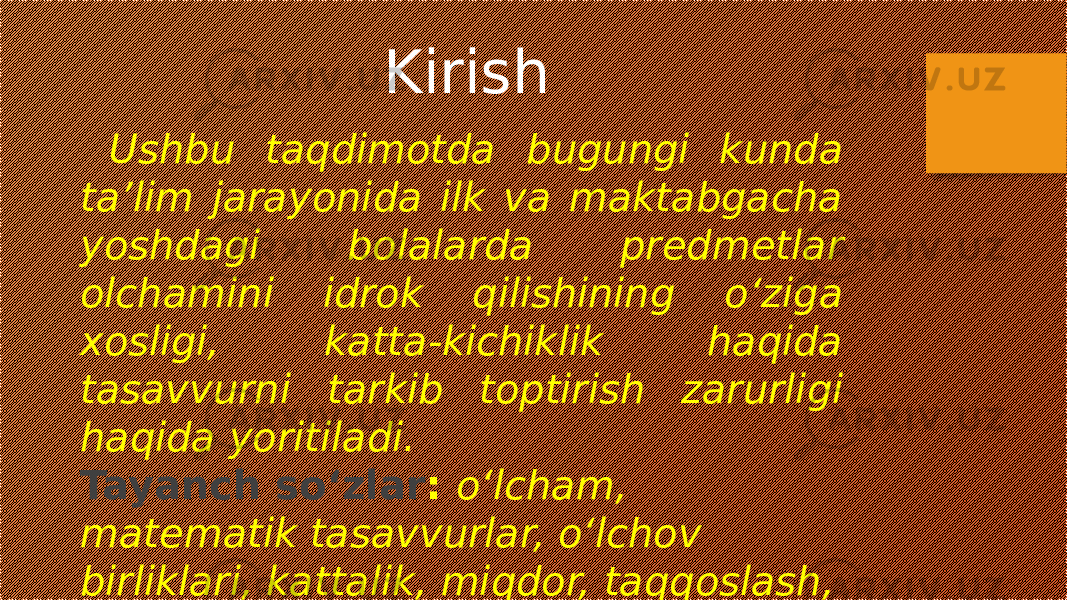 Ushbu taqdimotda bugungi kunda ta’lim jarayonida ilk va maktabgacha yoshdagi bolalarda predmetlar olchamini idrok qilishining o‘ziga xosligi, katta-kichiklik haqida tasavvurni tarkib toptirish zarurligi haqida yoritiladi. Tayanch so‘zlar : o‘lcham, matematik tasavvurlar, o‘lchov birliklari, kattalik, miqdor, taqqoslash, nisbiylik. Kirish 
