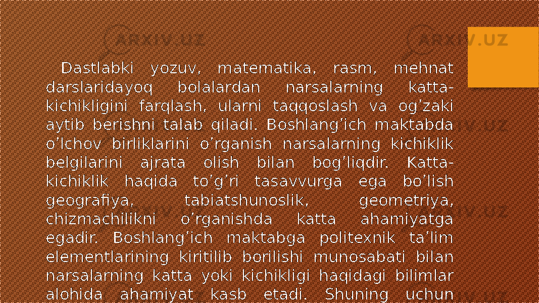  Dastlabki yozuv, matematika, rasm, mehnat darslaridayoq bolalardan narsalarning katta- kichikligini farqlash, ularni taqqoslash va og’zaki aytib berishni talab qiladi. Boshlang’ich maktabda o’lchov birliklarini o’rganish narsalarning kichiklik belgilarini ajrata olish bilan bog’liqdir. Katta- kichiklik haqida to’g’ri tasavvurga ega bo’lish geografiya, tabiatshunoslik, geometriya, chizmachilikni o’rganishda katta ahamiyatga egadir. Boshlang’ich maktabga politexnik ta’lim elementlarining kiritilib borilishi munosabati bilan narsalarning katta yoki kichikligi haqidagi bilimlar alohida ahamiyat kasb etadi. Shuning uchun maktabgacha yoshdayoq bolalarda katta-kichiklik haqida tasavvurni tarkib toptirish zarurdir. 