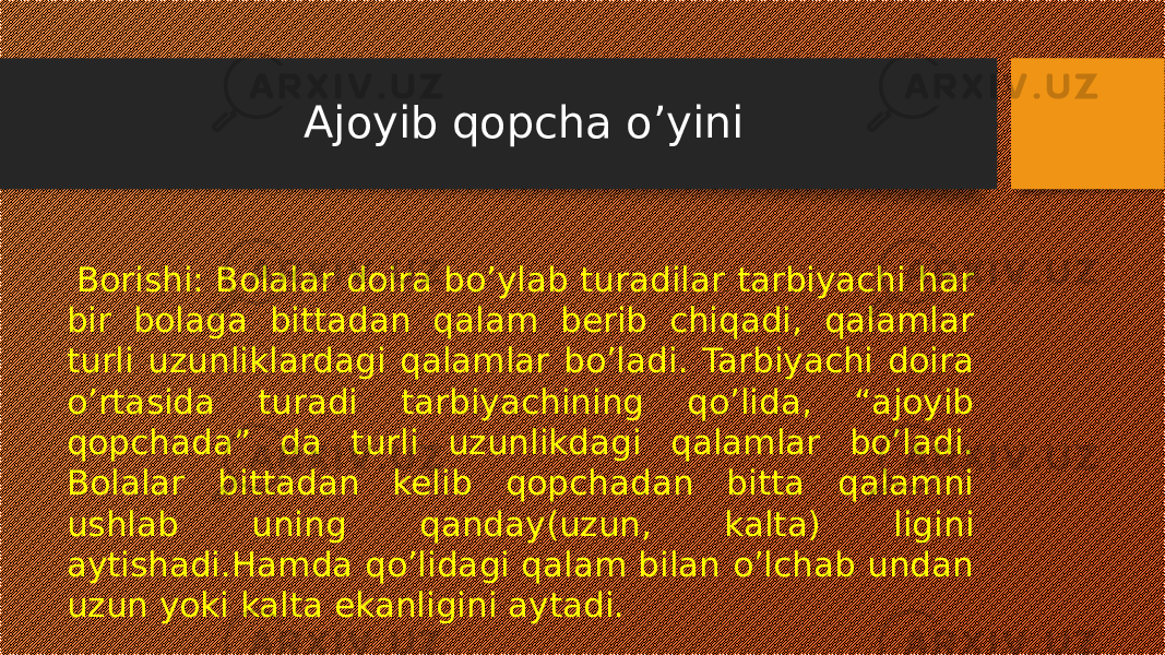 Ajoyib qopcha o’yini Borishi: Bolalar doira bo’ylab turadilar tarbiyachi har bir bolaga bittadan qalam berib chiqadi, qalamlar turli uzunliklardagi qalamlar bo’ladi. Tarbiyachi doira o’rtasida turadi tarbiyachining qo’lida, “ajoyib qopchada” da turli uzunlikdagi qalamlar bo’ladi. Bolalar bittadan kelib qopchadan bitta qalamni ushlab uning qanday(uzun, kalta) ligini aytishadi.Hamda qo’lidagi qalam bilan o’lchab undan uzun yoki kalta ekanligini aytadi. 