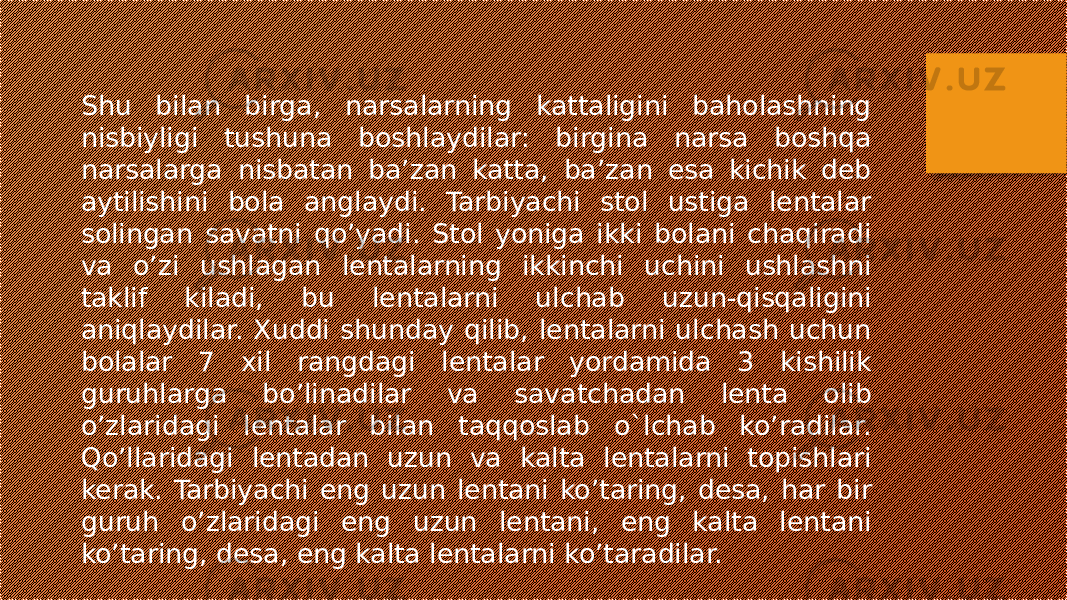 Shu bilan birga, narsalarning kattaligini baholashning nisbiyligi tushuna boshlaydilar: birgina narsa boshqa narsalarga nisbatan ba’zan katta, ba’zan esa kichik deb aytilishini bola anglaydi. Tarbiyachi stol ustiga lentalar solingan savatni qo’yadi. Stol yoniga ikki bolani chaqiradi va o’zi ushlagan lentalarning ikkinchi uchini ushlashni taklif kiladi, bu lentalarni ulchab uzun-qisqaligini aniqlaydilar. Xuddi shunday qilib, lentalarni ulchash uchun bolalar 7 xil rangdagi lentalar yordamida 3 kishilik guruhlarga bo’linadilar va savatchadan lenta olib o’zlaridagi lentalar bilan taqqoslab o`lchab ko’radilar. Qo’llaridagi lentadan uzun va kalta lentalarni topishlari kerak. Tarbiyachi eng uzun lentani ko’taring, desa, har bir guruh o’zlaridagi eng uzun lentani, eng kalta lentani ko’taring, desa, eng kalta lentalarni ko’taradilar. 