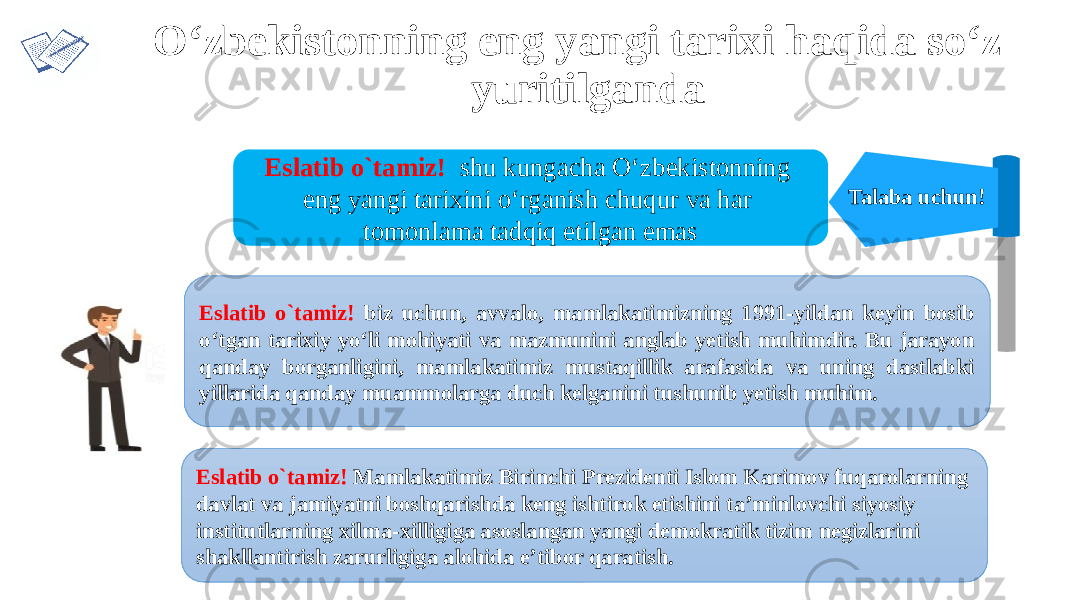 Talaba uchun!Eslatib o`tamiz! shu kungacha O‘zbekistonning eng yangi tarixini o‘rganish chuqur va har tomonlama tadqiq etilgan emas Eslatib o`tamiz! biz uchun, avvalo, mamlakatimizning 1991-yildan keyin bosib o‘tgan tarixiy yo‘li mohiyati va mazmunini anglab yetish muhimdir. Bu jarayon qanday borganligini, mamlakatimiz mustaqillik arafasida va uning dastlabki yillarida qanday muammolarga duch kelganini tushunib yetish muhim. O‘zbekistonning eng yangi tarixi haqida so‘z yuritilganda Eslatib o`tamiz! Mamlakatimiz Birinchi Prezidenti Islom Karimov fuqarolarning davlat va jamiyatni boshqarishda keng ishtirok etishini ta’minlovchi siyosiy institutlarning xilma-xilligiga asoslangan yangi demokratik tizim negizlarini shakllantirish zarurligiga alohida e’tibor qaratish. 