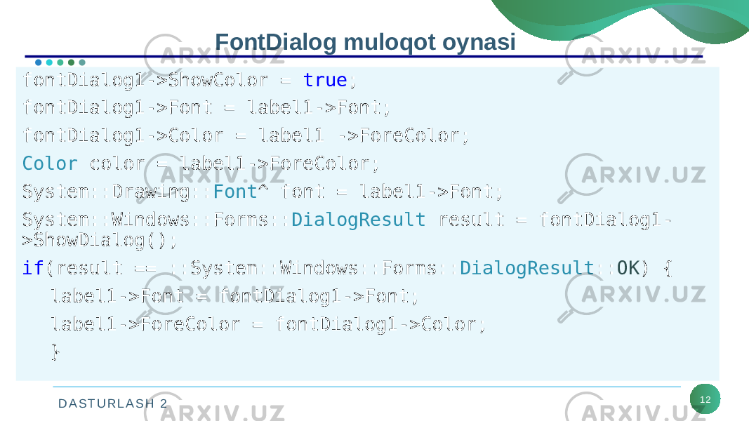 D A S T U R L A S H 2 12FontDialog muloqot oynasi fontDialog1->ShowColor = true ; fontDialog1->Font = label1->Font; fontDialog1->Color = label1 ->ForeColor; Color color = label1->ForeColor; System::Drawing:: Font ^ font = label1->Font; System::Windows::Forms:: DialogResult result = fontDialog1- >ShowDialog(); if (result == ::System::Windows::Forms:: DialogResult :: OK ) { label1->Font = fontDialog1->Font; label1->ForeColor = fontDialog1->Color; } 