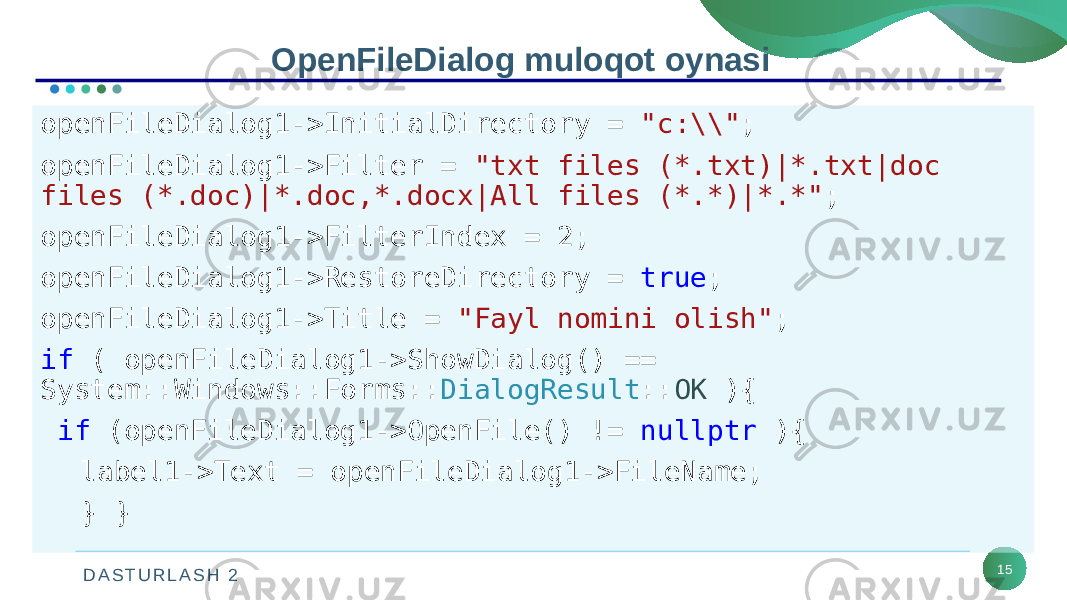 D A S T U R L A S H 2 15OpenFileDialog muloqot oynasi openFileDialog1->InitialDirectory = &#34;c:\\&#34; ; openFileDialog1->Filter = &#34;txt files (*.txt)|*.txt|doc files (*.doc)|*.doc,*.docx|All files (*.*)|*.*&#34; ; openFileDialog1->FilterIndex = 2; openFileDialog1->RestoreDirectory = true ; openFileDialog1->Title = &#34;Fayl nomini olish&#34; ; if ( openFileDialog1->ShowDialog() == System::Windows::Forms:: DialogResult :: OK ){ if (openFileDialog1->OpenFile() != nullptr ){ label1->Text = openFileDialog1->FileName; } } 