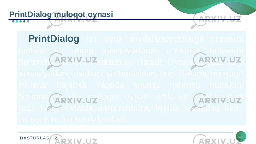 D A S T U R L A S H 2 17PrintDialog muloqot oynasi PrintDialog bu oyna foydalanuvchilarga printerni tanlash va uning xususiyatlarini o‘rnatish imkonini beruvchi muloqot oynasini ko‘rsatadi. Oynaning juda ko‘p xususiyatlari, usullari va hodisalari bor. Bularni mustaqil ishlarni bajarish vaqtida amalga oshirish mumkin. Shuningdek, bu muloqot oynani ishlatish usullari ham juda ko‘p. Odatda dasturchining loyiha holatidan kelib chiqqan holda foydalaniladi. 