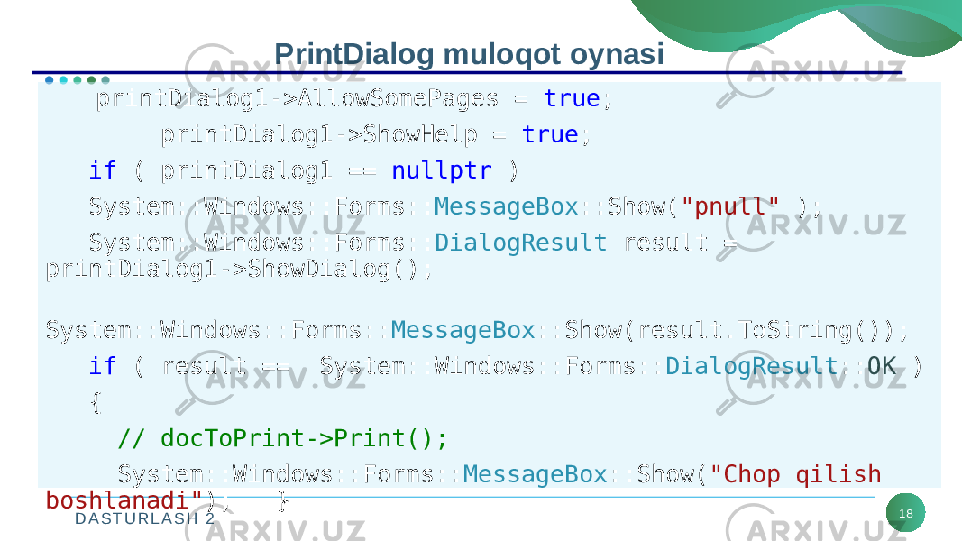 D A S T U R L A S H 2 18PrintDialog muloqot oynasi printDialog1->AllowSomePages = true ; printDialog1->ShowHelp = true ; if ( printDialog1 == nullptr ) System::Windows::Forms:: MessageBox ::Show( &#34;pnull&#34; ); System::Windows::Forms:: DialogResult result = printDialog1->ShowDialog(); System::Windows::Forms:: MessageBox ::Show(result.ToString()); if ( result == System::Windows::Forms:: DialogResult :: OK ) { // docToPrint->Print(); System::Windows::Forms:: MessageBox ::Show( &#34;Chop qilish boshlanadi&#34; ); } 