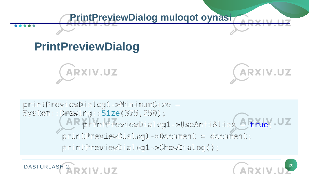 D A S T U R L A S H 2 20PrintPreviewDialog muloqot oynasi PrintPreviewDialog bu oyna foydalanuvchilar uchun chop qilishda PrintDocument boshqaruv elementining ko‘rinishining ko‘rsatish imkonini beradigan muloqot oynasini ko‘rsatadi. printPreviewDialog1->MinimumSize = System::Drawing:: Size (375,250); printPreviewDialog1->UseAntiAlias = true ; printPreviewDialog1->Document = document; printPreviewDialog1->ShowDialog(); 