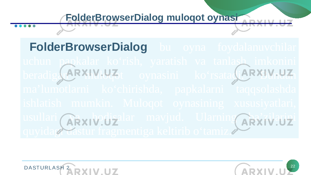 D A S T U R L A S H 2 22FolderBrowserDialog muloqot oynasi FolderBrowserDialog bu oyna foydalanuvchilar uchun papkalar ko‘rish, yaratish va tanlash imkonini beradigan muloqot oynasini ko‘rsatadi. Bundan ma’lumotlarni ko‘chirishda, papkalarni taqqsolashda ishlatish mumkin. Muloqot oynasining xususiyatlari, usullari va hodisalar mavjud. Ularning ba’zilarini quyidagi dastur fragmentiga keltirib o‘tamiz. 