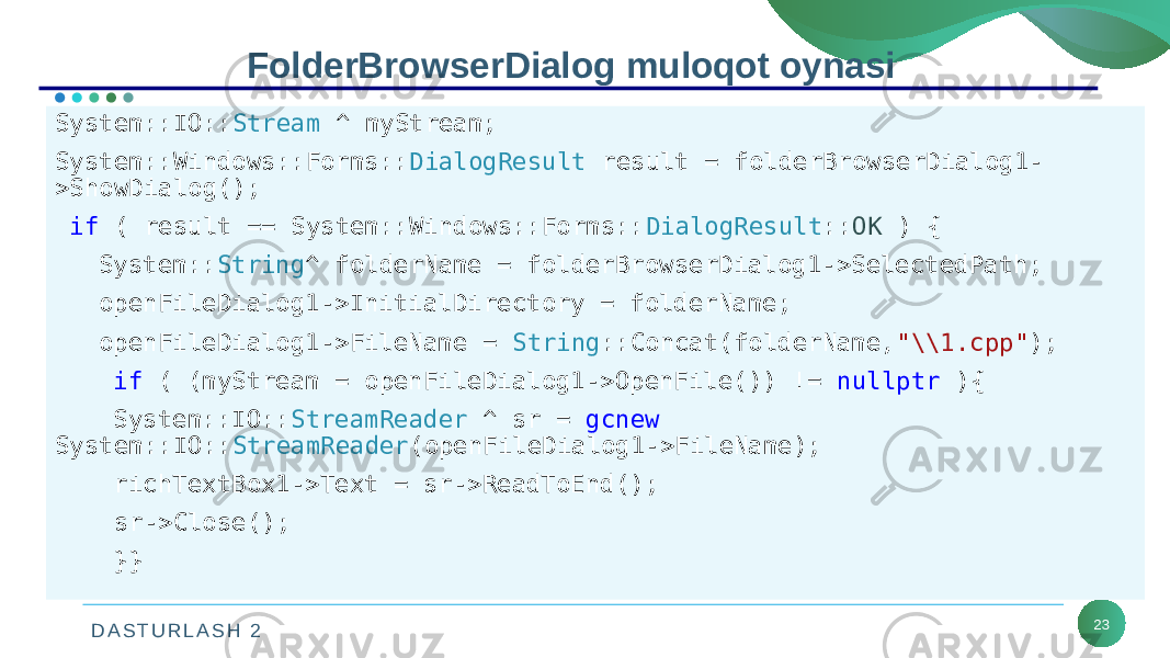 D A S T U R L A S H 2 23FolderBrowserDialog muloqot oynasi System::IO:: Stream ^ myStream; System::Windows::Forms:: DialogResult result = folderBrowserDialog1- >ShowDialog(); if ( result == System::Windows::Forms:: DialogResult :: OK ) { System:: String ^ folderName = folderBrowserDialog1->SelectedPath; openFileDialog1->InitialDirectory = folderName; openFileDialog1->FileName = String ::Concat(folderName, &#34;\\1.cpp&#34; ); if ( (myStream = openFileDialog1->OpenFile()) != nullptr ){ System::IO:: StreamReader ^ sr = gcnew System::IO:: StreamReader (openFileDialog1->FileName); richTextBox1->Text = sr->ReadToEnd(); sr->Close(); }} 