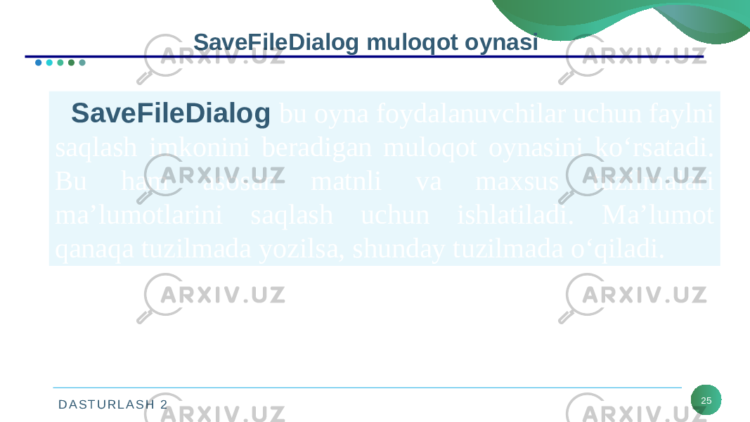 D A S T U R L A S H 2 25SaveFileDialog muloqot oynasi SaveFileDialog bu oyna foydalanuvchilar uchun faylni saqlash imkonini beradigan muloqot oynasini ko‘rsatadi. Bu ham asosan matnli va maxsus tuzilmalari ma’lumotlarini saqlash uchun ishlatiladi. Ma’lumot qanaqa tuzilmada yozilsa, shunday tuzilmada o‘qiladi. 