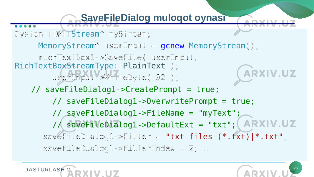 D A S T U R L A S H 2 26SaveFileDialog muloqot oynasi System::IO:: Stream ^ myStream; MemoryStream ^ userInput = gcnew MemoryStream (); richTextBox1->SaveFile( userInput, RichTextBoxStreamType :: PlainText ); userInput->WriteByte( 32 ); // saveFileDialog1->CreatePrompt = true; // saveFileDialog1->OverwritePrompt = true; // saveFileDialog1->FileName = &#34;myText&#34;; // saveFileDialog1->DefaultExt = &#34;txt&#34;; saveFileDialog1->Filter = &#34;txt files (*.txt)|*.txt&#34; ; saveFileDialog1->FilterIndex = 2; … 