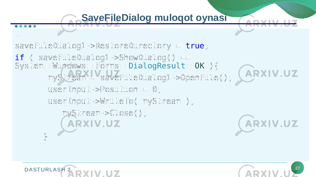 D A S T U R L A S H 2 27SaveFileDialog muloqot oynasi … saveFileDialog1->RestoreDirectory = true ; if ( saveFileDialog1->ShowDialog() == System::Windows::Forms:: DialogResult :: OK ){ myStream = saveFileDialog1->OpenFile(); userInput->Position = 0; userInput->WriteTo( myStream ); myStream->Close(); } 