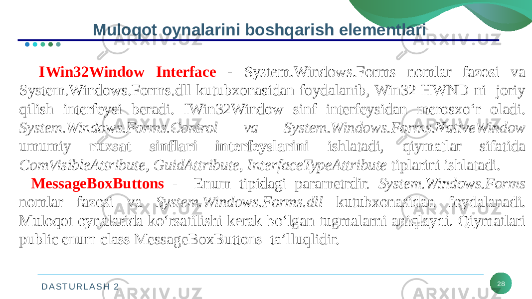 D A S T U R L A S H 2 28Muloqot oynalarini boshqarish elementlari IWin32Window Interface - System.Windows.Forms nomlar fazosi va System.Windows.Forms.dll kutubxonasidan foydalanib, Win32 HWND ni joriy qilish interfeysi beradi. IWin32Window sinf interfeysidan merosxo‘r oladi. System.Windows.Forms.Control va System.Windows.Forms.NativeWindow umumiy ruxsat sinflari interfeyslarini ishlatadi, qiymatlar sifatida ComVisibleAttribute, GuidAttribute, InterfaceTypeAttribute tiplarini ishlatadi. MessageBoxButtons - Enum tipidagi parametrdir. System.Windows.Forms nomlar fazosi va System.Windows.Forms.dll kutubxonasidan foydalanadi. Muloqot oynalarida ko‘rsatilishi kerak bo‘lgan tugmalarni aniqlaydi. Qiymatlari public enum class MessageBoxButtons ta’lluqlidir. 