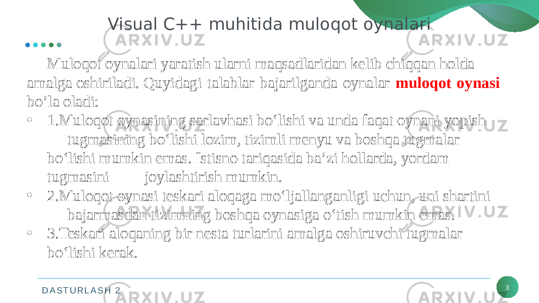 D A S T U R L A S H 2 3Visual C++ muhitida muloqot oynalari Muloqot oynalari yaratish ularni maqsadlaridan kelib chiqqan holda amalga oshiriladi. Quyidagi talablar bajarilganda oynalar muloqot oynasi bo’la oladi: • 1.Muloqot oynasining sarlavhasi bo‘lishi va unda faqat oynani yopish  tugmasining bo‘lishi lozim, tizimli menyu va boshqa tugmalar  bo‘lishi mumkin emas. Istisno tariqasida ba’zi hollarda, yordam  tugmasini  joylashtirish mumkin. • 2.Muloqot oynasi teskari aloqaga mo‘ljallanganligi uchun, uni shartini  bajarmasdan tizimning boshqa oynasiga o‘tish mumkin emas. • 3.Teskari aloqaning bir nesta turlarini amalga oshiruvchi tugmalar  bo‘lishi kerak. 