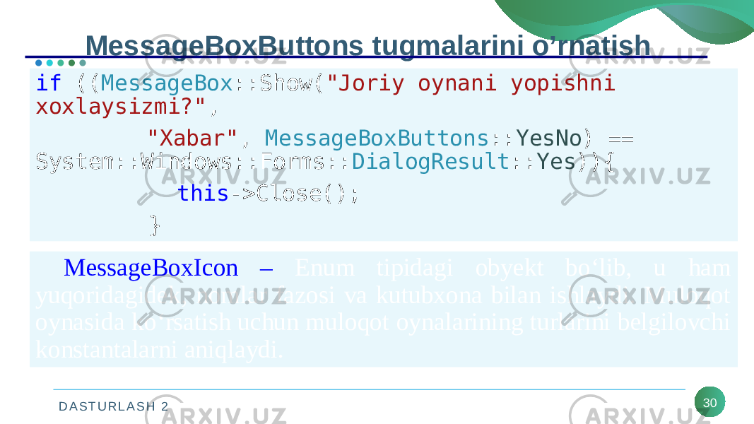 D A S T U R L A S H 2 30MessageBoxButtons tugmalarini o’rnatish if (( MessageBox ::Show( &#34;Joriy oynani yopishni xoxlaysizmi?&#34; , &#34;Xabar&#34; , MessageBoxButtons :: YesNo ) == System::Windows::Forms:: DialogResult :: Yes )){ this ->Close(); } MessageBoxIcon – Enum tipidagi obyekt bo‘lib, u ham yuqoridagidek, nomlar fazosi va kutubxona bilan ishlaydi. Muloqot oynasida ko‘rsatish uchun muloqot oynalarining turlarini belgilovchi konstantalarni aniqlaydi. 