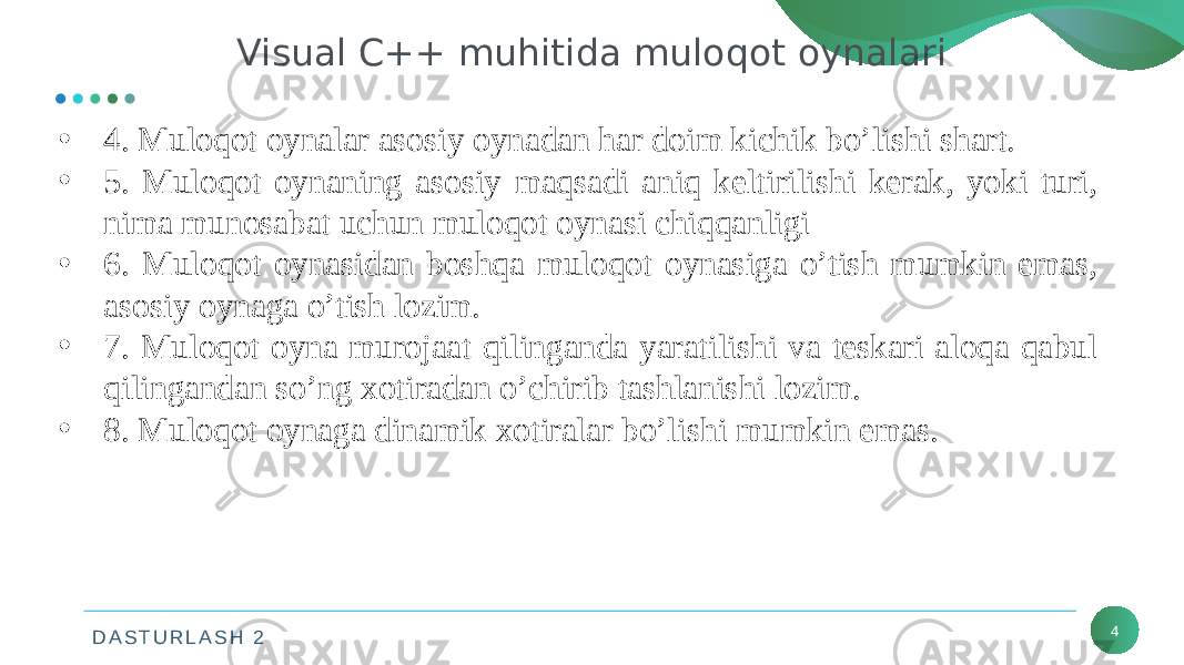 D A S T U R L A S H 2 4Visual C++ muhitida muloqot oynalari • 4. Muloqot oynalar asosiy oynadan har doim kichik bo’lishi shart. • 5. Muloqot oynaning asosiy maqsadi aniq keltirilishi kerak, yoki turi, nima munosabat uchun muloqot oynasi chiqqanligi • 6. Muloqot oynasidan boshqa muloqot oynasiga o’tish mumkin emas, asosiy oynaga o’tish lozim. • 7. Muloqot oyna murojaat qilinganda yaratilishi va teskari aloqa qabul qilingandan so’ng xotiradan o’chirib tashlanishi lozim. • 8. Muloqot oynaga dinamik xotiralar bo’lishi mumkin emas. 