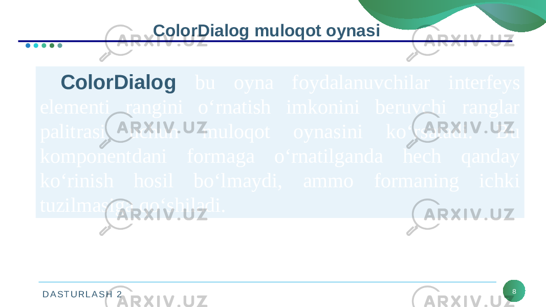 D A S T U R L A S H 2 8ColorDialog muloqot oynasi ColorDialog bu oyna foydalanuvchilar interfeys elementi rangini o‘rnatish imkonini beruvchi ranglar palitrasi uchun muloqot oynasini ko‘rsatadi. Bu komponentdani formaga o‘rnatilganda hech qanday ko‘rinish hosil bo‘lmaydi, ammo formaning ichki tuzilmasiga qo‘shiladi. 