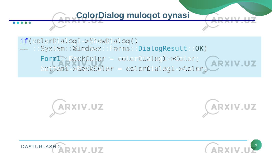 D A S T U R L A S H 2 9ColorDialog muloqot oynasi Dastur fragmentida muloqot oynasi chaqirilganda va teskari aloqasi ok ob’ektini qaytarsa forma va tugmaning mos xususiyatlar ranglarini o‘zgartirish algoritmi yozilgan.if (colorDialog1->ShowDialog() == ::System::Windows::Forms:: DialogResult :: OK ) Form1 ::BackColor = colorDialog1->Color; button1->BackColor = colorDialog1->Color; 