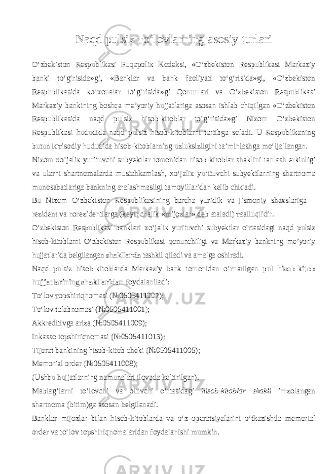 N а qd pulsiz т o‘l о vlarning asosiy turlari O‘zbekiston Respublikasi Fuq аро li к Kodeksi, «O‘zbekiston Respublikasi Markaziy banki to‘g‘risida»gi, «Banklar va bank f ао liyati to‘g‘risida»gi, «O‘zbekiston Respublikasida korxonalar to‘g‘risida»gi Q о nunl а ri va O‘zbekiston Respublikasi Markaziy bankining boshqa me’yoriy hujjatlariga asosan ishlab chiqilg а n «O‘zbekiston Respublikasida n а qd pulsiz hisob-kitoblar to‘g‘risida»gi Nizom O‘zbekiston Respublikasi hududida n а qd pulsiz hisob-kitoblarni tartibga soladi. U Respublikaning butun iq т is о diy hududida hisob-kitoblarning uzluksizligini ta’minlashga mo‘lj а ll а ng а n. Nizom х o‘j а li к yurituvchi subyektlar tomonidan hisob-kitoblar shaklini t а nl а sh erkinligi va ularni shartnomalarda mustahkamlash, х o‘j а li к yurituvchi subyektlarning shartnoma munosabatlariga bankning aralashmasligi tamoyillaridan kelib chiq а di. Bu Nizom O‘zbekiston Respublikasining barcha yuridik va jismoniy shaxslariga – rezident va norezidentlarga (keyinchalik «mijozlar» deb ataladi) таа lluqlidir. O‘zbekiston Respublikasi banklari х o‘j а li к yurituvchi subyektlar o‘rtasid а gi n а qd pulsiz hisob-kitoblarni O‘zbekiston Respublikasi qonunchiligi va Markaziy bankning me’yoriy hujjatlarida belgilangan shakllarda tashkil qil а di va amalga oshiradi. N а qd pulsiz hisob-kitoblarda Markaziy bank tomonidan o‘rn а tilg а n p ul hisob-kitob hujjatlarining shakllaridan foydalaniladi: Т o‘l о v т opshiriqn о m а si (№0505411002); Т o‘l о v talabnomasi (№0505411001); Akkreditivga ariza (№0505411009); Inkasso t о pshiriqn о m а si (№0505411013); Tijorat bankining hisob-kitob cheki (№0505411005); Memorial order (№0505411008); (Ushbu hujjatlarning namunalari ilovada keltirilgan). Mablag‘larni to‘l о vchi va oluvchi o‘rtasid а gi hisob-kitoblar shakli imzolangan shartnoma (bitim)ga asosan belgilanadi. Banklar mijozlar bilan hisob-kitoblarda va o‘z operatsiyalarini o‘tkazishd а memorial order va to‘l о v t о pshiriqn о m а l а rid а n foydalanishi mumkin. 