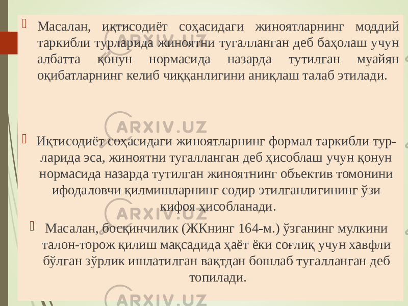  Масалан, иқтисодиёт соҳасидаги жиноятларнинг моддий таркибли турларида жиноятни тугалланган деб баҳолаш учун албатта қонун нормасида назарда тутилган муайян оқибатларнинг келиб чиққанлигини аниқлаш талаб этилади.  Иқтисодиёт соҳасидаги жиноятларнинг формал таркибли тур- ларида эса, жиноятни тугалланган деб ҳисоблаш учун қонун нормасида назарда тутилган жиноятнинг объектив томонини ифодаловчи қилмишларнинг содир этилганлигининг ўзи кифоя ҳисобланади.  Масалан, босқинчилик (ЖКнинг 164-м.) ўзганинг мулкини талон-торож қилиш мақсадида ҳаёт ёки соғлиқ учун хавфли бўлган зўрлик ишлатилган вақтдан бошлаб тугалланган деб топилади. 