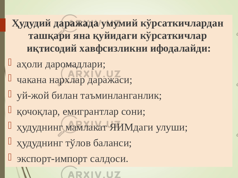 Ҳудудий даражада умумий кўрсаткичлардан ташқари яна қуйидаги кўрсаткичлар иқтисодий хавфсизликни ифодалайди:  аҳоли даромадлари;  чакана нархлар даражаси;  уй-жой билан таъминланганлик;  қочоқлар, емигрантлар сони;  ҳудуднинг мамлакат ЯИМдаги улуши;  ҳудуднинг тўлов баланси;  экспорт-импорт салдоси. 