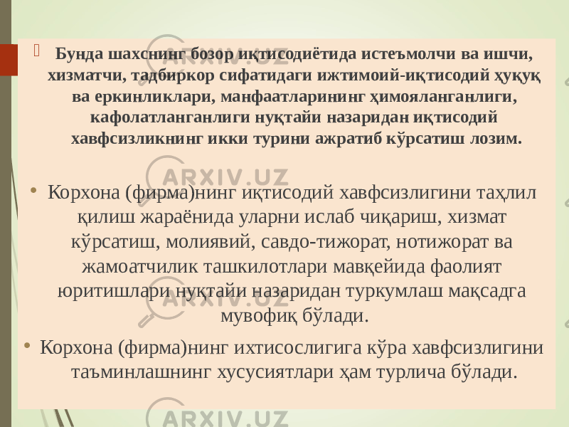 “ Иқтисодий хавфсизлик” фанининг объекти  Бунда шахснинг бозор иқтисодиётида истеъмолчи ва ишчи, хизматчи, тадбиркор сифатидаги ижтимоий-иқтисодий ҳуқуқ ва еркинликлари, манфаатларининг ҳимояланганлиги, кафолатланганлиги нуқтайи назаридан иқтисодий хавфсизликнинг икки турини ажратиб кўрсатиш лозим. • Корхона (фирма)нинг иқтисодий хавфсизлигини таҳлил қилиш жараёнида уларни ислаб чиқариш, хизмат кўрсатиш, молиявий, савдо-тижорат, нотижорат ва жамоатчилик ташкилотлари мавқейида фаолият юритишлари нуқтайи назаридан туркумлаш мақсадга мувофиқ бўлади. • Корхона (фирма)нинг ихтисослигига кўра хавфсизлигини таъминлашнинг хусусиятлари ҳам турлича бўлади. 