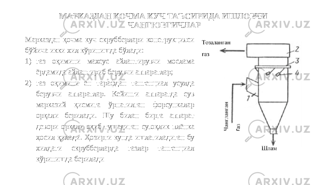 МАРКАЗДАН ҚОЧМА КУЧ ТАЪСИРИДА ИШЛОВЧИ ЧАНГЮВГИЧЛАР Марказдан қочма куч скрубберлари конструкцияси бўйича икки хил кўринишда бўлади: 1) газ оқимини махсус айлантирувчи мослама ёрдамида айлантириб берувчи аппаратлар; 2) газ оқимини ён тарафдан тангенциал усулда берувчи аппаратлар. Кейинги аппаратда сув марказий қисмига ўрнатилган форсункалар орқали берилади. Шу билан бирга аппарат девори оркали оқиб тушадиган суюқлик плёнка ҳосил қилади. Ҳозирги кунда ишлатиладиган бу хилдаги скрубберларда газлар тангенциал кўринишда берилади 