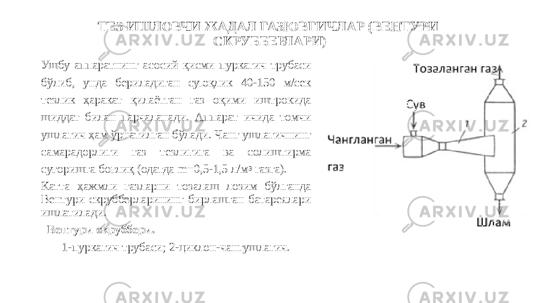 ТЕЗ ИШЛОВЧИ ЖАДАЛ ГАЗЮВГИЧЛАР (ВЕНТУРИ СКРУББЕРЛАРИ) Ушбу аппаратнинг асосий қисми пуркагич трубаси бўлиб, унда бериладиган суюқлик 40-150 м/сек тезлик ҳаракат қилаётган газ оқими иштрокида шиддат билан парчаланади. Аппарат ичида томчи ушлагич ҳам ўрнатилган бўлади. Чанг ушлагичнинг самарадорлиги газ тезлигига ва солиштирма суғоришга боғлиқ (одатда m=0,5-1,5 л/м 3 газга). Катта ҳажмли газларни тозалаш лозим бўлганда Вентури скрубберларининг бирлашган батареялари ишлатилади. Вентури скруббери. 1-пуркагич трубаси; 2-циклон-чангушлагич. 